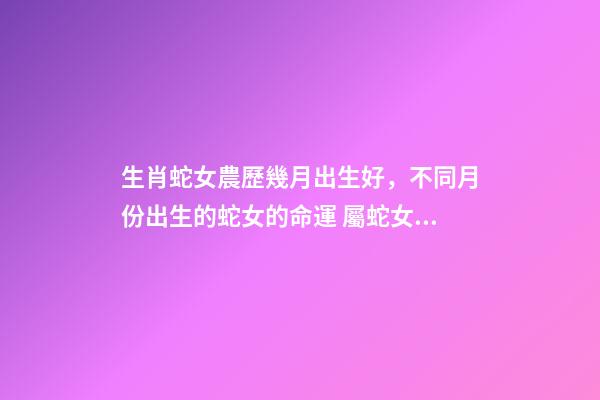 生肖蛇女農歷幾月出生好，不同月份出生的蛇女的命運 屬蛇女幾月出生命最好，屬蛇出生月份的命運是怎樣、-第1張-觀點-玄機派